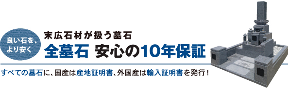 良い石をより安く　末広石材が扱う墓石　全墓石　安心の10年保証　国産、外国産を問わずすべての墓石に産地証明を発行！