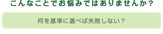 こんなことでお悩みではありませんか? 何を基準に選べば失敗しない?