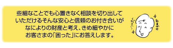 些細なことでも心置きなく相談を切り出していただけるそんなアンン新と信頼のお付き合いがなによりの財産と考え、きめ細やかにお客様の「困った」にお答えします。