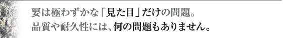 要はわずかな「見た目」だけの問題。品質や耐久性には、何の問題もありません。