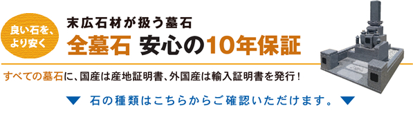 良い石をより安く　末広石材が扱う墓石　全墓石　安心の10年保証　国産、外国産を問わずすべての墓石に産地証明を発行！ 石の種類はこちらからご確認いただけます。