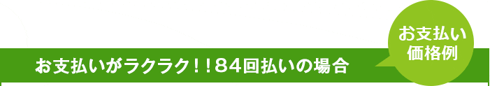 お支払いがラクラク！！84回払いの場合