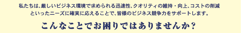 私たちは、厳しいビジネス環境で求められる迅速性、クオリティの維持・向上、コストの削減といったニーズに確実に応えることで、皆様のビジネス競争力をサポートします。　こんなことでお困りではありませんか？
