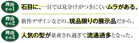 （理由その1）石目に、一目では見分けがつきにくいムラがある。（理由その2）新作デザインなどの、現品限りの展示品だから。（理由その3）人気の型が量産され過ぎて流行過多となった。