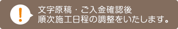 文字原稿・ご入金確認後　順次施工日程の調整をいたします。
