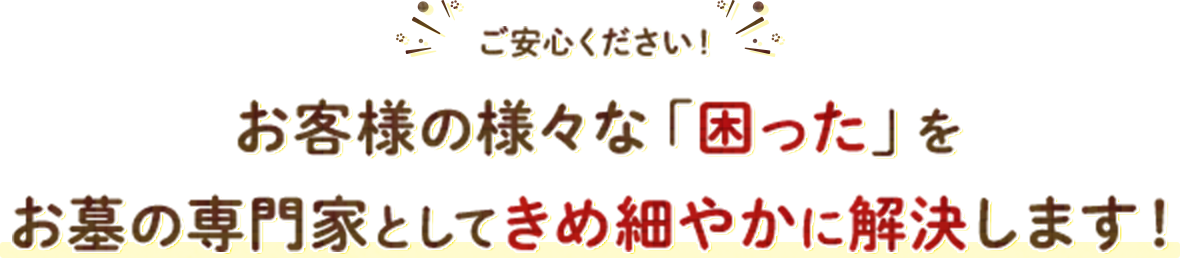 ご安心ください！ お客様の様々な「困った」をお墓の専門家としてきめ細やかに解決します！