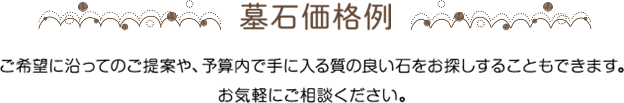 墓石価格例 ご希望に沿ってのご提案や、予算内で手に入る質の良い石をお探しすることもできます。お気軽にご相談ください。