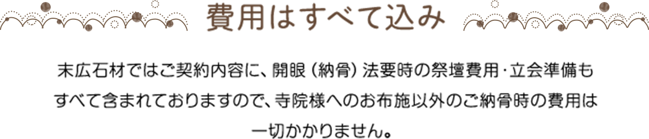 費用はすべて込み 末広石材ではご契約内容に、開眼（納骨）法要時の祭壇費用・立会準備もすべて含まれておりますので、寺院様へのお布施以外のご納骨時の費用は一切かかりません。