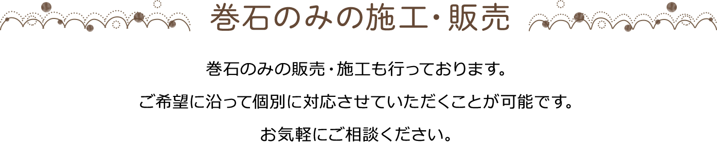 巻石のみの施工・販売 巻石のみの販売・施工も行っております。ご希望に沿って個別に対応させていただくことが可能です。お気軽にご相談ください。