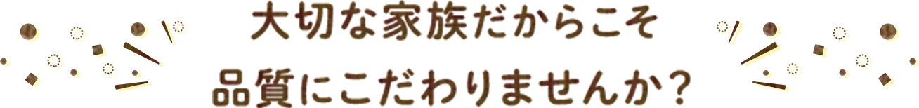 大切な家族だからこそ品質にこだわりませんか？