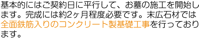 基本的にはご契約日に平行して、お墓の施工を開始します。完成には約2ヶ月程度必要です。末広石材では、全面鉄筋入りのコンクリート製基礎工事を行っております。