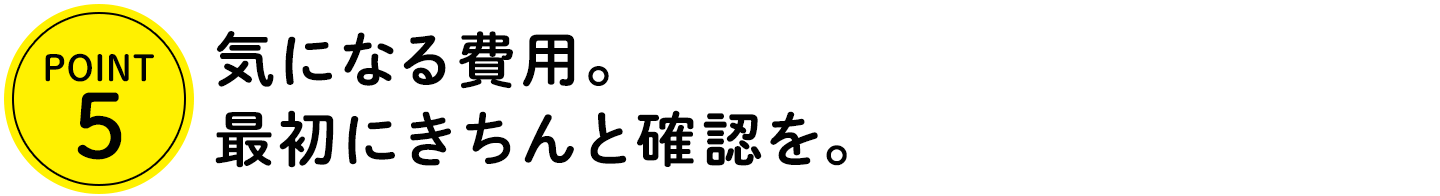 POINT5 気になる費用。最初にきちんと確認を。