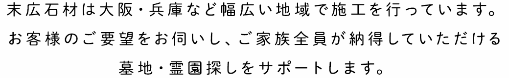 末広石材は大阪・兵庫など幅広い地域で施工を行っています。お客様のご要望をお伺いし、ご家族全員が納得していただける墓地・霊園探しをサポートします。