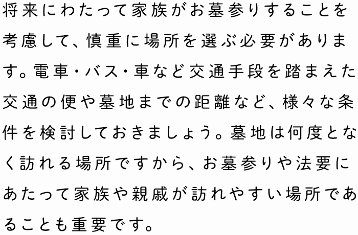 将来にわたって家族がお墓参りすることを考慮して、慎重に場所を選ぶ必要があります。電車・バス・車など交通手段を踏まえた交通の便や墓地までの距離など、様々な条件を検討しておきましょう。墓地は何度となく訪れる場所ですから、お墓参りや法要にあたって家族や親戚が訪れやすい場所であることも重要です。