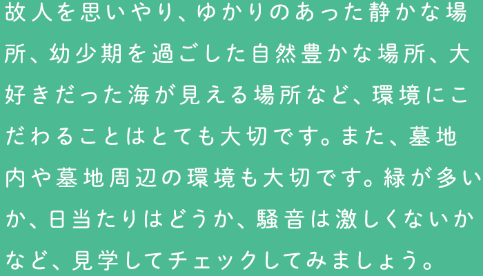 故人を思いやり、ゆかりのあった静かな場所、幼少期を過ごした自然豊かな場所、大好きだった海が見える場所など、環境にこだわることはとても大切です。また、墓地内や墓地周辺の環境も大切です。緑が多いか、日当たりはどうか、騒音は激しくないかなど、見学してチェックしてみましょう。