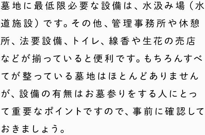 墓地に最低限必要な設備は、水汲み場（水道施設）です。その他、管理事務所や休憩所、法要設備、トイレ、線香や生花の売店などが揃っていると便利です。もちろんすべてが整っている墓地はほとんどありませんが、設備の有無はお墓参りをする人にとって重要なポイントですので、事前に確認しておきましょう。