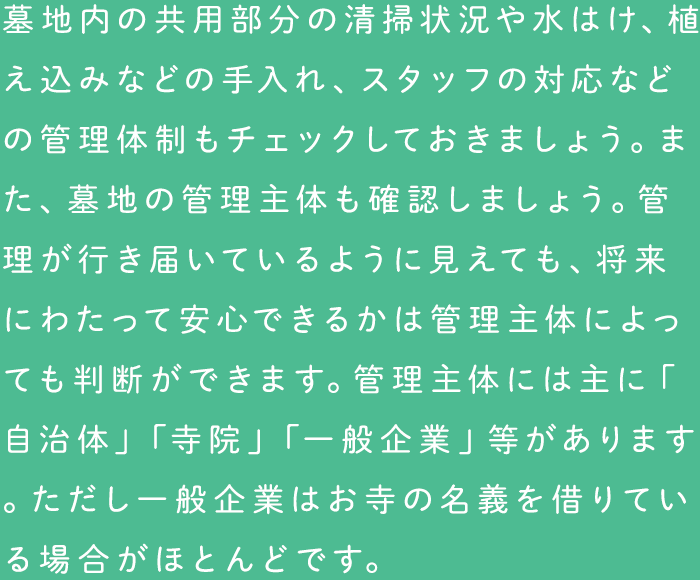 墓地内の共用部分の清掃状況や水はけ、植え込みなどの手入れ、スタッフの対応などの管理体制もチェックしておきましょう。また、墓地の管理主体も確認しましょう。管理が行き届いているように見えても、将来にわたって安心できるかは管理主体によっても判断ができます。管理主体には主に「自治体」「寺院」「一般企業」等があります。ただし一般企業はお寺の名義を借りている場合がほとんどです。