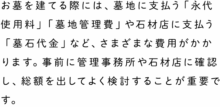 お墓を建てる際には、墓地に支払う「永代使用料」「墓地管理費」や石材店に支払う「墓石代金」など、さまざまな費用がかかります。事前に管理事務所や石材店に確認し、総額を出してよく検討することが重要です。