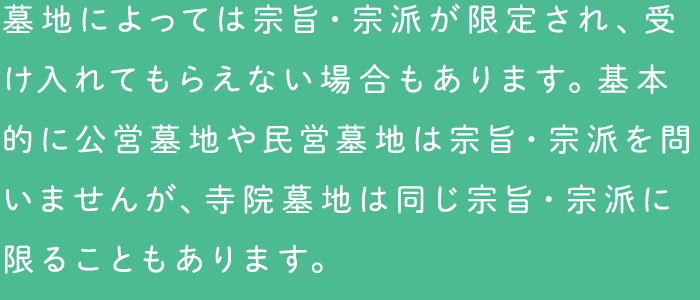 墓地によっては宗旨・宗派が限定され、受け入れてもらえない場合もあります。基本的に公営墓地や民営墓地は宗旨・宗派を問いませんが、寺院墓地は同じ宗旨・宗派に限ることもあります。