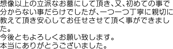 想像以上の立派なお墓にして頂き、又、初めての事で分からない事だらけでしたが、一つ一つ丁寧に親切に教えて頂き安心してお任せさせて頂く事ができました。今後ともよろしくお願い致します。本当にありがとうございました。