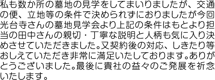 私も数か所の墓地の見学をしてまいりましたが、交通の便、立地等の条件で決められずにおりましたが今回光台寺さんの墓地見学会より上記の条件はもとより担当の田中さんの親切・丁寧な説明と人柄も気に入り決めさせていただきました。又契約後の対応、しきたり等おしえていただき非常に満足いたしております。ありがとうございました。最後に貴社の益々のご発展を祈念いたします。