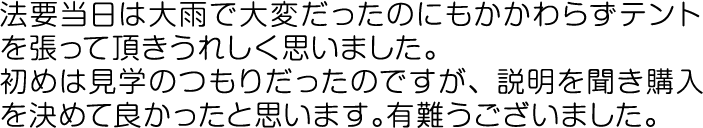 法要当日は大雨で大変だったのにもかかわらずテントを張って頂きうれしく思いました。初めは見学のつもりだったのですが、説明を聞き購入を決めて良かったと思います。有難うございました。