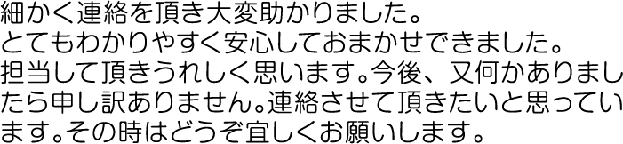 細かく連絡を頂き大変助かりました。とてもわかりやすく安心しておまかせできました。担当して頂きうれしく思います。今後、又何かありましたら申し訳ありません。連絡させて頂きたいと思っています。その時はどうぞ宜しくお願いします。